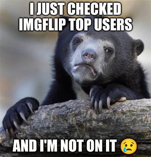 WHAT DO I NEED TO DO?!?!?!? | I JUST CHECKED IMGFLIP TOP USERS; AND I'M NOT ON IT 😢 | image tagged in memes,confession bear | made w/ Imgflip meme maker