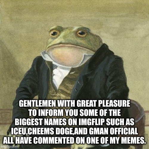 Gentlemen, it is with great pleasure to inform you that | GENTLEMEN WITH GREAT PLEASURE TO INFORM YOU SOME OF THE BIGGEST NAMES ON IMGFLIP SUCH AS ICEU,CHEEMS DOGE,AND GMAN OFFICIAL ALL HAVE COMMENTED ON ONE OF MY MEMES. | image tagged in gentlemen it is with great pleasure to inform you that | made w/ Imgflip meme maker