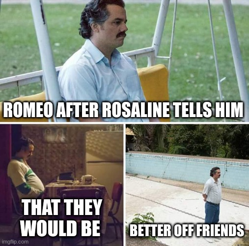 Sad Pablo Escobar | ROMEO AFTER ROSALINE TELLS HIM; THAT THEY WOULD BE; BETTER OFF FRIENDS | image tagged in memes,sad pablo escobar | made w/ Imgflip meme maker