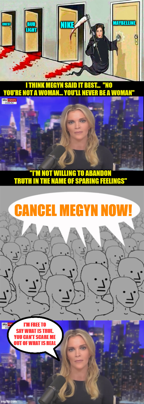 There is real empathy for trans people but not at the expense of real women losing their identities... | NIKE; CREST; MAYBELLINE; BUD LIGHT; I THINK MEGYN SAID IT BEST...  "NO YOU'RE NOT A WOMAN... YOU'LL NEVER BE A WOMAN"; "I'M NOT WILLING TO ABANDON TRUTH IN THE NAME OF SPARING FEELINGS"; CANCEL MEGYN NOW! I'M FREE TO SAY WHAT IS TRUE. YOU CAN'T SCARE ME OUT OF WHAT IS REAL | image tagged in death knocking at the door,megyn kelly essentially,npcprogramscreed,biology,truth | made w/ Imgflip meme maker