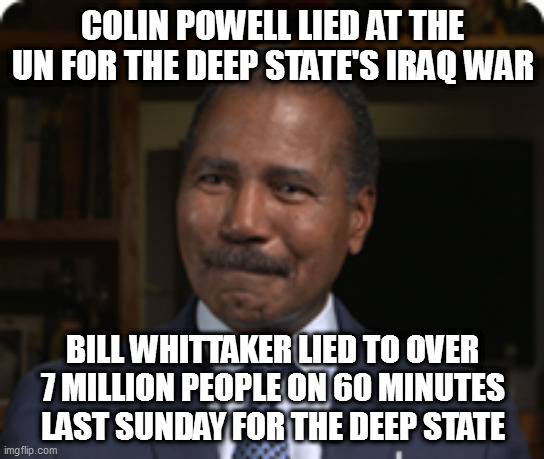 COLIN POWELL LIED AT THE UN FOR THE DEEP STATE'S IRAQ WAR; BILL WHITTAKER LIED TO OVER 7 MILLION PEOPLE ON 60 MINUTES LAST SUNDAY FOR THE DEEP STATE | image tagged in memes | made w/ Imgflip meme maker