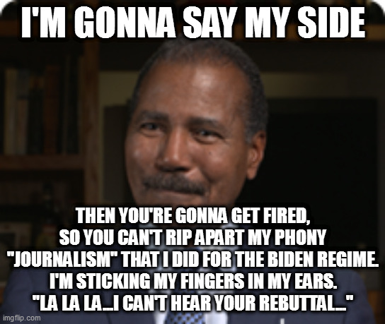 I'M GONNA SAY MY SIDE; THEN YOU'RE GONNA GET FIRED, SO YOU CAN'T RIP APART MY PHONY "JOURNALISM" THAT I DID FOR THE BIDEN REGIME.
I'M STICKING MY FINGERS IN MY EARS. "LA LA LA...I CAN'T HEAR YOUR REBUTTAL..." | image tagged in memes | made w/ Imgflip meme maker