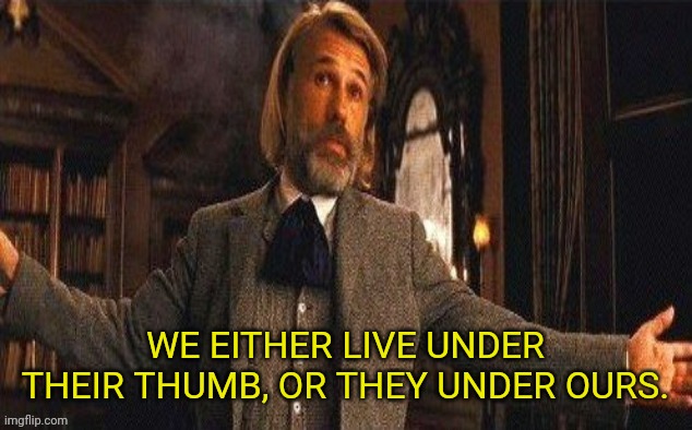 I couldn't resist | WE EITHER LIVE UNDER THEIR THUMB, OR THEY UNDER OURS. | image tagged in i couldn't resist | made w/ Imgflip meme maker