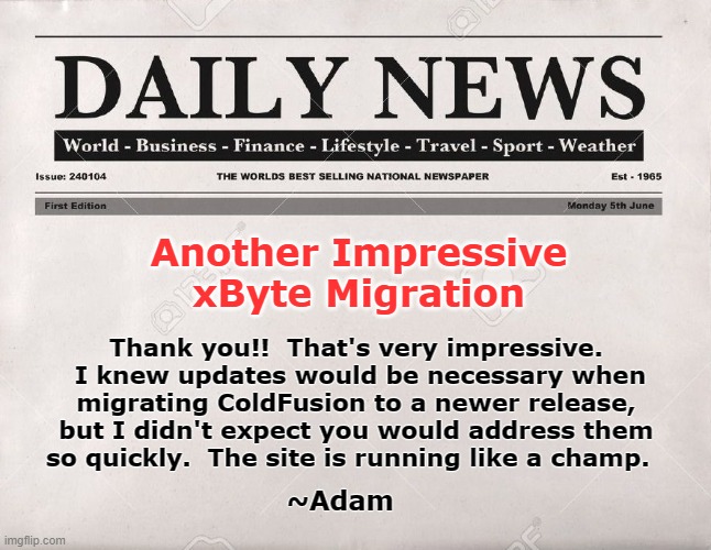 newspaper | Another Impressive xByte Migration; Thank you!!  That's very impressive.  I knew updates would be necessary when migrating ColdFusion to a newer release, but I didn't expect you would address them so quickly.  The site is running like a champ. ~Adam | image tagged in newspaper | made w/ Imgflip meme maker