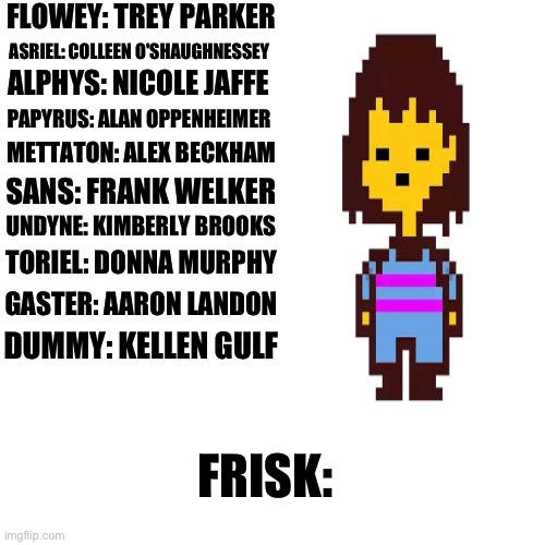 If Undertale characters had real voice actors, who would they be? Part 11 | FLOWEY: TREY PARKER; ASRIEL: COLLEEN O'SHAUGHNESSEY; ALPHYS: NICOLE JAFFE; PAPYRUS: ALAN OPPENHEIMER; METTATON: ALEX BECKHAM; SANS: FRANK WELKER; UNDYNE: KIMBERLY BROOKS; TORIEL: DONNA MURPHY; GASTER: AARON LANDON; DUMMY: KELLEN GULF; FRISK: | made w/ Imgflip meme maker