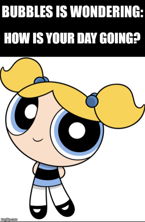 Is it going great?! | HOW IS YOUR DAY GOING? | image tagged in bubbles is wondering,powerpuff girls | made w/ Imgflip meme maker