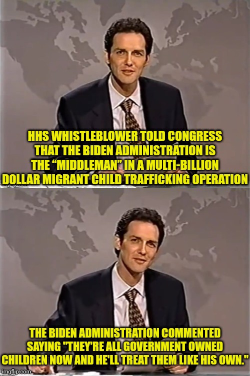 joe biden the middleman In multi billion dollar child trafficking operation | HHS WHISTLEBLOWER TOLD CONGRESS THAT THE BIDEN ADMINISTRATION IS THE “MIDDLEMAN” IN A MULTI-BILLION DOLLAR MIGRANT CHILD TRAFFICKING OPERATION; THE BIDEN ADMINISTRATION COMMENTED SAYING "THEY'RE ALL GOVERNMENT OWNED CHILDREN NOW AND HE'LL TREAT THEM LIKE HIS OWN." | image tagged in weekend update with norm,child,traffic,pedophile,joe biden | made w/ Imgflip meme maker
