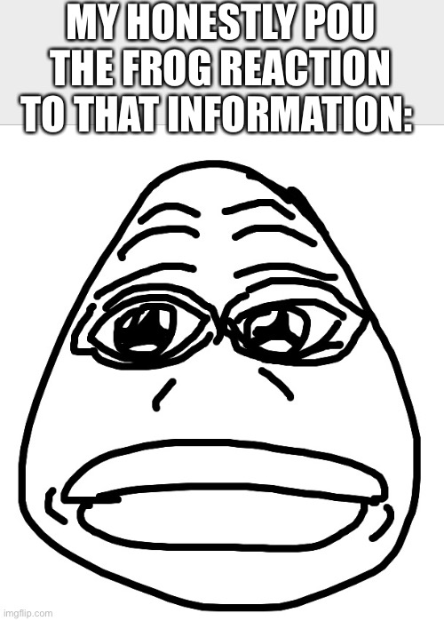Pou the frog | MY HONESTLY POU THE FROG REACTION TO THAT INFORMATION: | image tagged in pepe the frog | made w/ Imgflip meme maker