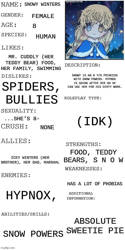 (Updated) Roleplay OC showcase | SNOWY WINTERS; FEMALE; 8; HUMAN; MR. CUDDLY (HER TEDDY BEAR) FOOD, HER FAMILY, SWIMMING; SNOWY IS AN 8 Y/O PRINCESS WITH SNOW POWERS. HYPNOX IS GOING AFTER HER SO HE CAN USE HER FOR HIS DIRTY WORK. SPIDERS, BULLIES; (IDK); ...SHE'S 8-; NONE; FOOD, TEDDY BEARS, S N O W; ICEY WINTERS (HER BROTHER), HER DAD, MARSHAL; HAS A LOT OF PHOBIAS; HYPNOX, ABSOLUTE SWEETIE PIE; SNOW POWERS | image tagged in updated roleplay oc showcase | made w/ Imgflip meme maker