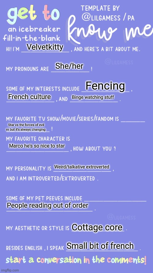 Get to know fill in the blank | Velvetkitty; She/her; Fencing; French culture; Binge watching stuff; Star vs the forces of evil rn but it's always changing; Marco he's so nice to star; Weird/talkative extroverted; People reading out of order; Cottage core; Small bit of french | image tagged in get to know fill in the blank | made w/ Imgflip meme maker