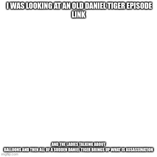 Blank Transparent Square Meme | I WAS LOOKING AT AN OLD DANIEL TIGER EPISODE
LINK; AND THE LADIES TALKING ABOUT BALLOONS AND THEN ALL OF A SUDDEN DANIEL TIGER BRINGS UP WHAT IS ASSASSINATION | image tagged in memes,blank transparent square | made w/ Imgflip meme maker