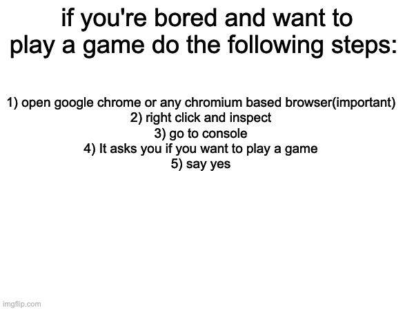 it is cool | 1) open google chrome or any chromium based browser(important)
2) right click and inspect
3) go to console
4) It asks you if you want to play a game
5) say yes; if you're bored and want to play a game do the following steps: | made w/ Imgflip meme maker