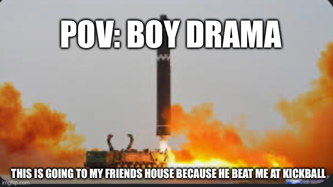 Boy drama | POV: BOY DRAMA; THIS IS GOING TO MY FRIENDS HOUSE BECAUSE HE BEAT ME AT KICKBALL | image tagged in nuke | made w/ Imgflip meme maker