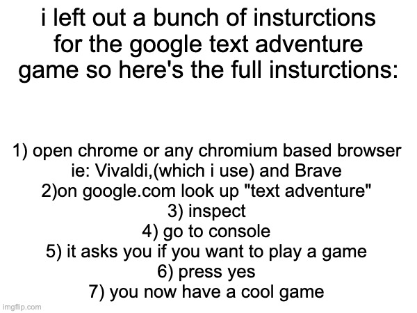 ye | i left out a bunch of insturctions for the google text adventure game so here's the full insturctions:; 1) open chrome or any chromium based browser
ie: Vivaldi,(which i use) and Brave
2)on google.com look up "text adventure"
3) inspect
4) go to console
5) it asks you if you want to play a game
6) press yes
7) you now have a cool game | made w/ Imgflip meme maker