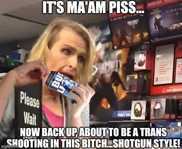 IT'S MA'AM PISS... NOW BACK UP, ABOUT TO BE A TRANS SHOOTING IN THIS BITCH...SHOTGUN STYLE! | made w/ Imgflip meme maker