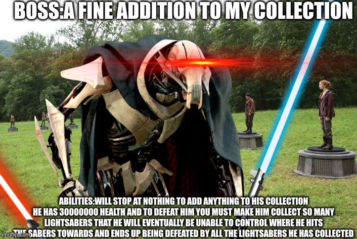 A fine addition to his collection indeed | BOSS:A FINE ADDITION TO MY COLLECTION; ABILITIES:WILL STOP AT NOTHING TO ADD ANYTHING TO HIS COLLECTION HE HAS 30000000 HEALTH AND TO DEFEAT HIM YOU MUST MAKE HIM COLLECT SO MANY LIGHTSABERS THAT HE WILL EVENTUALLY BE UNABLE TO CONTROL WHERE HE HITS THE SABERS TOWARDS AND ENDS UP BEING DEFEATED BY ALL THE LIGHTSABERS HE HAS COLLECTED | image tagged in general grievous,this will make a fine addition to my collection,lightsaber,star wars,funny | made w/ Imgflip meme maker