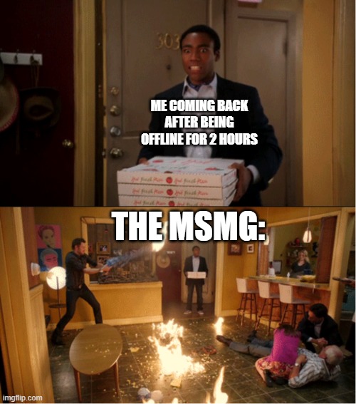 Seriously, what is going on? | ME COMING BACK AFTER BEING OFFLINE FOR 2 HOURS; THE MSMG: | image tagged in community fire pizza meme,imgflip,imgflip users,community,why are you reading the tags,stop reading the tags | made w/ Imgflip meme maker