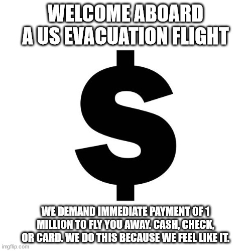 US announces Evacuation flight from another failed state | WELCOME ABOARD A US EVACUATION FLIGHT; WE DEMAND IMMEDIATE PAYMENT OF 1 MILLION TO FLY YOU AWAY. CASH, CHECK, OR CARD. WE DO THIS BECAUSE WE FEEL LIKE IT. | image tagged in evacuation,sudan,donald trump approves,united states of america | made w/ Imgflip meme maker