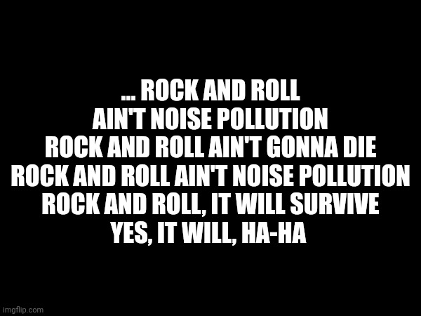 … ROCK AND ROLL AIN'T NOISE POLLUTION
ROCK AND ROLL AIN'T GONNA DIE
ROCK AND ROLL AIN'T NOISE POLLUTION
ROCK AND ROLL, IT WILL SURVIVE
YES, IT WILL, HA-HA | made w/ Imgflip meme maker