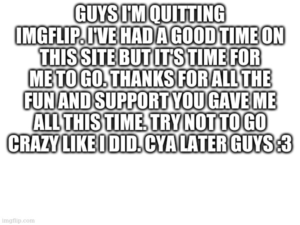 bye :/ | GUYS I'M QUITTING IMGFLIP. I'VE HAD A GOOD TIME ON THIS SITE BUT IT'S TIME FOR ME TO GO. THANKS FOR ALL THE FUN AND SUPPORT YOU GAVE ME ALL THIS TIME. TRY NOT TO GO CRAZY LIKE I DID. CYA LATER GUYS :3 | image tagged in goodbye | made w/ Imgflip meme maker