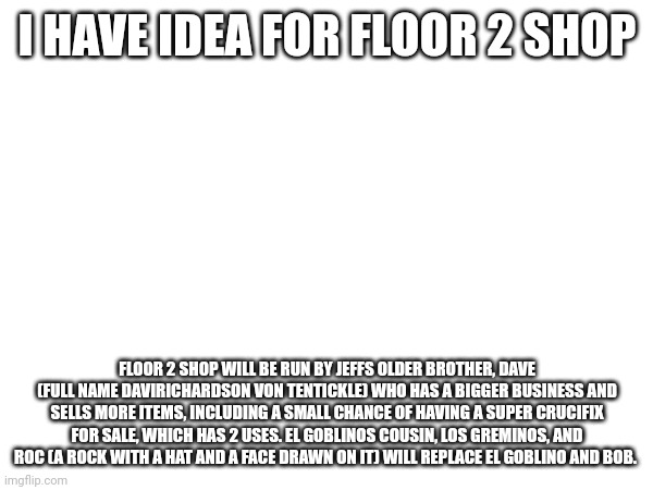 I HAVE IDEA FOR FLOOR 2 SHOP; FLOOR 2 SHOP WILL BE RUN BY JEFFS OLDER BROTHER, DAVE (FULL NAME DAVIRICHARDSON VON TENTICKLE) WHO HAS A BIGGER BUSINESS AND SELLS MORE ITEMS, INCLUDING A SMALL CHANCE OF HAVING A SUPER CRUCIFIX FOR SALE, WHICH HAS 2 USES. EL GOBLINOS COUSIN, LOS GREMINOS, AND ROC (A ROCK WITH A HAT AND A FACE DRAWN ON IT) WILL REPLACE EL GOBLINO AND BOB. | made w/ Imgflip meme maker