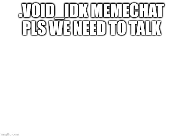 ... | .VOID_IDK MEMECHAT PLS WE NEED TO TALK | image tagged in hmm yes the floor here is made out of floor | made w/ Imgflip meme maker