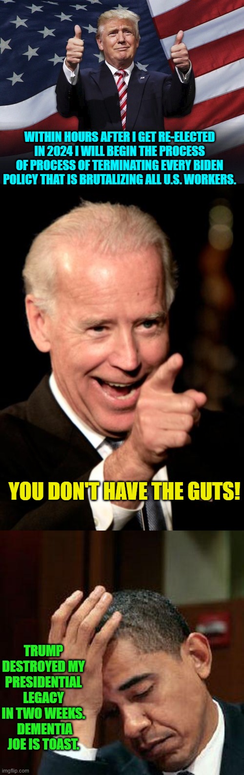 Yep . . . deja vu. | WITHIN HOURS AFTER I GET RE-ELECTED IN 2024 I WILL BEGIN THE PROCESS OF PROCESS OF TERMINATING EVERY BIDEN POLICY THAT IS BRUTALIZING ALL U.S. WORKERS. YOU DON'T HAVE THE GUTS! TRUMP DESTROYED MY PRESIDENTIAL LEGACY IN TWO WEEKS.  DEMENTIA JOE IS TOAST. | image tagged in donald trump thumbs up | made w/ Imgflip meme maker