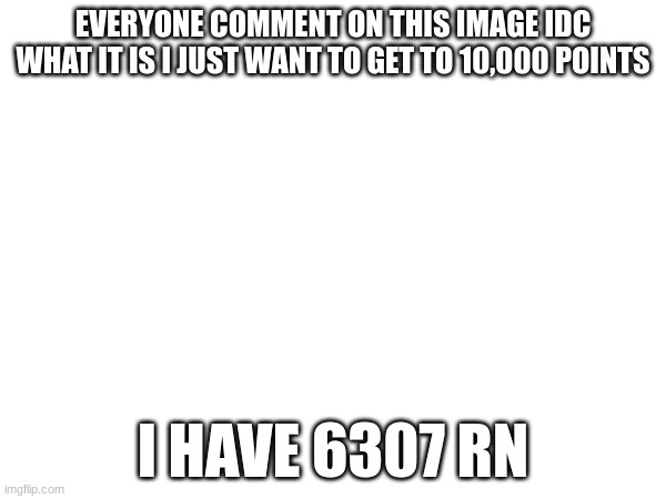 EVERYONE COMMENT ON THIS IMAGE IDC WHAT IT IS I JUST WANT TO GET TO 10,000 POINTS; I HAVE 6307 RN | image tagged in imgflip points | made w/ Imgflip meme maker