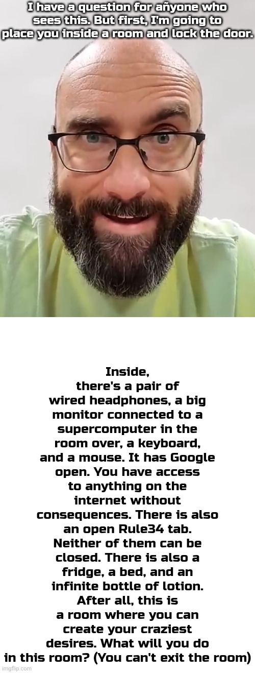 Answer in the comments | I have a question for añyone who sees this. But first, I'm going to place you inside a room and lock the door. Inside, there's a pair of wired headphones, a big monitor connected to a supercomputer in the room over, a keyboard, and a mouse. It has Google open. You have access to anything on the internet without consequences. There is also an open Rule34 tab. Neither of them can be closed. There is also a fridge, a bed, and an infinite bottle of lotion. After all, this is a room where you can create your craziest desires. What will you do in this room? (You can't exit the room) | image tagged in me when my intrusive thoughts kick in,blank white template | made w/ Imgflip meme maker