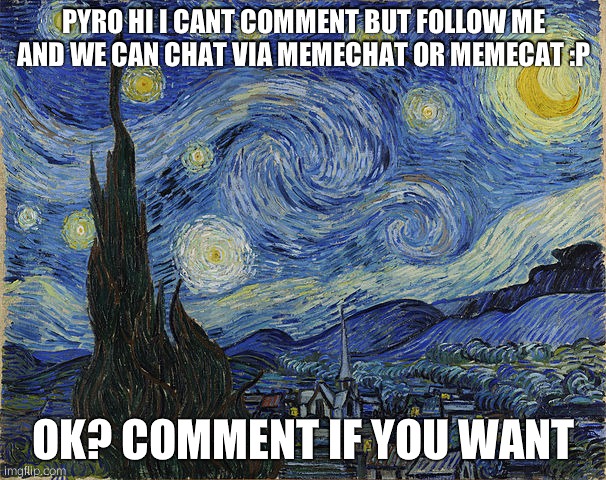 "Van Gogh - Starry Night - Google Art Project" by Vincent van Go | PYRO HI I CANT COMMENT BUT FOLLOW ME AND WE CAN CHAT VIA MEMECHAT OR MEMECAT :P; OK? COMMENT IF YOU WANT | image tagged in van gogh - starry night - google art project by vincent van go | made w/ Imgflip meme maker