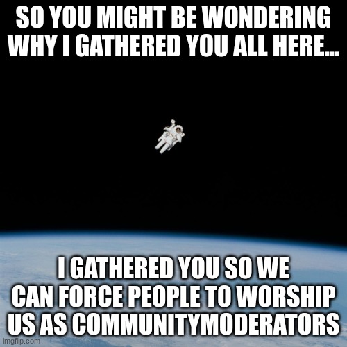 Astronaut | SO YOU MIGHT BE WONDERING WHY I GATHERED YOU ALL HERE... I GATHERED YOU SO WE CAN FORCE PEOPLE TO WORSHIP US AS COMMUNITYMODERATORS | image tagged in astronaut | made w/ Imgflip meme maker