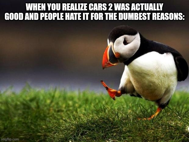 Cars 2 Was Good | WHEN YOU REALIZE CARS 2 WAS ACTUALLY GOOD AND PEOPLE HATE IT FOR THE DUMBEST REASONS: | image tagged in memes,unpopular opinion puffin,pixar,cars,disney | made w/ Imgflip meme maker