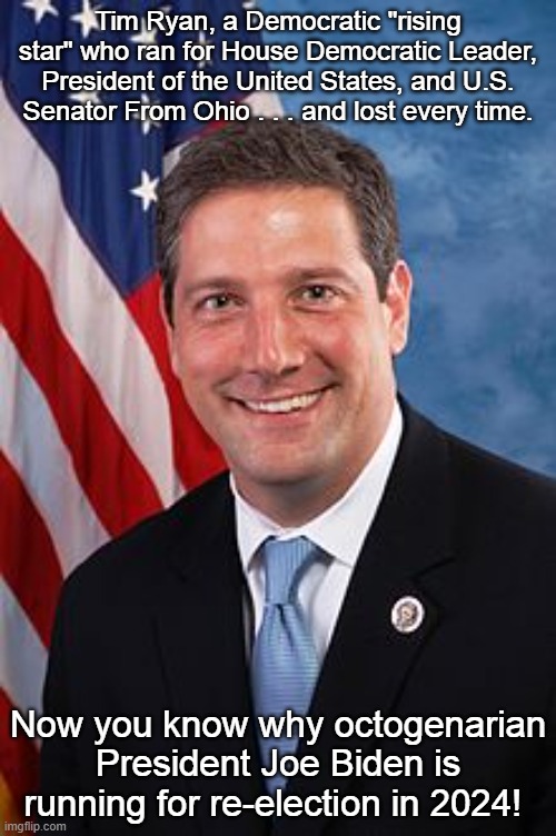 Tim Ryan Hasbeen | Tim Ryan, a Democratic "rising star" who ran for House Democratic Leader, President of the United States, and U.S. Senator From Ohio . . . and lost every time. Now you know why octogenarian President Joe Biden is running for re-election in 2024! | image tagged in tim ryan,hasbeen | made w/ Imgflip meme maker