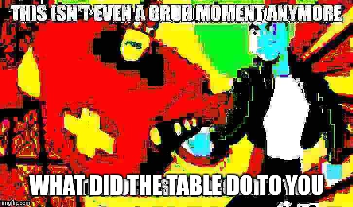 Ok, something is seriously wrong with you | WHAT DID THE TABLE DO TO YOU | image tagged in ok something is seriously wrong with you | made w/ Imgflip meme maker