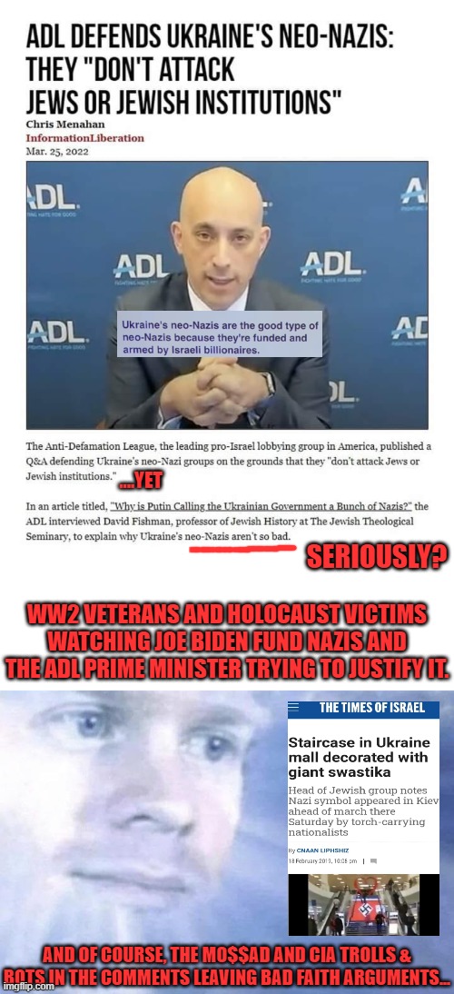 Don't care what C1A & M0$$AD have to say. Their opinion-meaningless. I know they funded I$I$, shootings, slave trafficking. | ....YET; SERIOUSLY? WW2 VETERANS AND HOLOCAUST VICTIMS WATCHING JOE BIDEN FUND NAZIS AND THE ADL PRIME MINISTER TRYING TO JUSTIFY IT. AND OF COURSE, THE M0$$AD AND CIA TROLLS & BOTS IN THE COMMENTS LEAVING BAD FAITH ARGUMENTS... | image tagged in blank white template,white guy staring from the sky | made w/ Imgflip meme maker