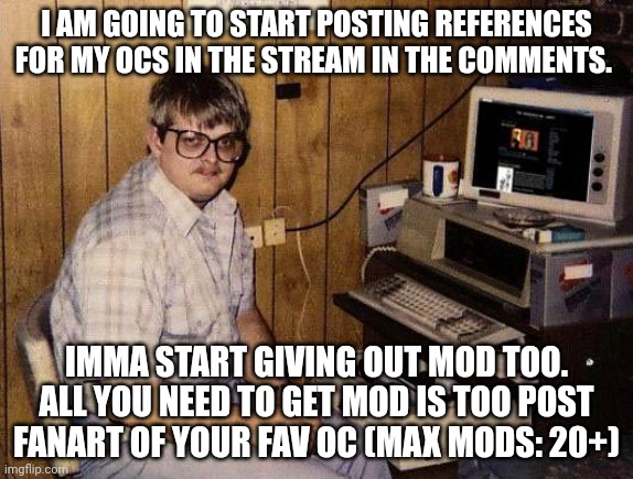 Starting soon ( List of old ocs in stream rules ) | I AM GOING TO START POSTING REFERENCES FOR MY OCS IN THE STREAM IN THE COMMENTS. IMMA START GIVING OUT MOD TOO. ALL YOU NEED TO GET MOD IS TOO POST FANART OF YOUR FAV OC (MAX MODS: 20+) | image tagged in computer nerd | made w/ Imgflip meme maker