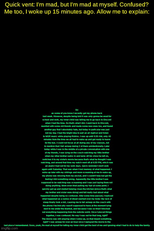 Check image desc, if you actually take the time to read, thank you for your time. | So as some of you know I recently got my phone back last week. However, despite being told it was only gonna be used for school and work, my inner child was telling me to go back to Discord when I had the time. So that's what I did. I went back to Discord, reunited with some old friends and made some new ones too, and found another guy that I absolutely hate, but today in particular was just not my day. I had the bright idea to pull an all night-er and listen to MGR music while playing Roblox. I was up until 5:30 AM, only 40 minutes from the time we all had to wake up and get ready to leave for the bus. I could not focus at all during any of my classes, not to mention that I fell asleep during 2 of them unintentionally. Later today while I was in the middle of a private conversation with one of my friends, I was lying on the couch watching my little brother when my other brother walks in and turns off his show he left on, switches it to my sister's movie because that's what he thought I was watching, and around that time my watch went off at 6:30 PM, which was an alarm I had set for my work days. Quick reminder I don't work again until Saturday. That was when I lost memory of what happened. I woke up later with my siblings and mom screaming at me to wake up, my phone was missing from my pocket, and I couldn't help but get the feeling I did something wrong. Apparently the little brother I was supposed to be watching was screaming and I was just laying there not doing anything. Mom even tried pulling my hair at some point. I quickly got up and started helping clean the kitchen (since that's what my brother and sister were doing) and felt really bad about what happened despite being so confused. After some time passed, I realized what happened as a sense of dread washed over my body: My lack of sleep finally took a toll, causing me to fall asleep on the couch with the phone I technically wasn't supposed to have at the moment lying next to me under the blanket, and because I was so tired I blocked out everything happening from the outside world. Once I pieced things together, I was confused. No way I was out for that long, right? The movie was still playing when I woke up, so that meant something, right? I was asleep for over an hour once I replayed the movie to the last place I remembered. Sooo, yeah, I'm mad at myself for letting my inner child get the best of me and ignoring what I had to do to help the family. Quick vent: I'm mad, but I'm mad at myself. Confused? Me too, I woke up 15 minutes ago. Allow me to explain: | image tagged in drizzy text temp | made w/ Imgflip meme maker