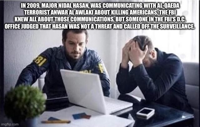 FBI Guys | IN 2009, MAJOR NIDAL HASAN, WAS COMMUNICATING WITH AL-QAEDA TERRORIST ANWAR AL AWLAKI ABOUT KILLING AMERICANS. THE FBI KNEW ALL ABOUT THOSE COMMUNICATIONS, BUT SOMEONE IN THE FBI’S D.C. OFFICE JUDGED THAT HASAN WAS NOT A THREAT AND CALLED OFF THE SURVEILLANCE. | image tagged in fbi guys | made w/ Imgflip meme maker