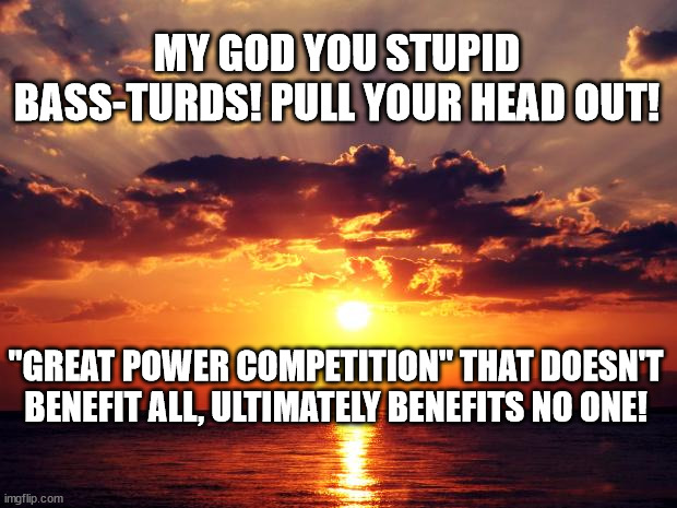 Sunset | MY GOD YOU STUPID BASS-TURDS! PULL YOUR HEAD OUT! "GREAT POWER COMPETITION" THAT DOESN'T BENEFIT ALL, ULTIMATELY BENEFITS NO ONE! | image tagged in sunset | made w/ Imgflip meme maker