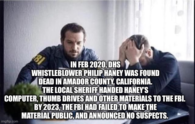 FBI Guys | IN FEB 2020, DHS WHISTLEBLOWER PHILIP HANEY WAS FOUND DEAD IN AMADOR COUNTY, CALIFORNIA. THE LOCAL SHERIFF HANDED HANEY’S COMPUTER, THUMB DRIVES AND OTHER MATERIALS TO THE FBI. 

BY 2023, THE FBI HAD FAILED TO MAKE THE MATERIAL PUBLIC, AND ANNOUNCED NO SUSPECTS. | image tagged in fbi guys | made w/ Imgflip meme maker