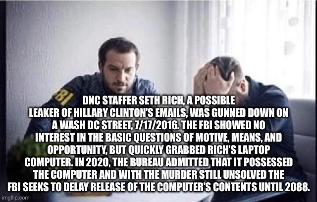 FBI Guys | DNC STAFFER SETH RICH, A POSSIBLE LEAKER OF HILLARY CLINTON’S EMAILS, WAS GUNNED DOWN ON A WASH DC STREET, 7/17/2016. THE FBI SHOWED NO INTEREST IN THE BASIC QUESTIONS OF MOTIVE, MEANS, AND OPPORTUNITY, BUT QUICKLY GRABBED RICH’S LAPTOP COMPUTER. IN 2020, THE BUREAU ADMITTED THAT IT POSSESSED THE COMPUTER AND WITH THE MURDER STILL UNSOLVED THE FBI SEEKS TO DELAY RELEASE OF THE COMPUTER’S CONTENTS UNTIL 2088. | image tagged in fbi guys | made w/ Imgflip meme maker