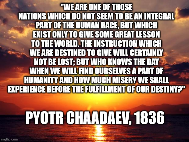 Sunset | "WE ARE ONE OF THOSE NATIONS WHICH DO NOT SEEM TO BE AN INTEGRAL PART OF THE HUMAN RACE, BUT WHICH EXIST ONLY TO GIVE SOME GREAT LESSON TO THE WORLD. THE INSTRUCTION WHICH WE ARE DESTINED TO GIVE WILL CERTAINLY NOT BE LOST; BUT WHO KNOWS THE DAY WHEN WE WILL FIND OURSELVES A PART OF HUMANITY AND HOW MUCH MISERY WE SHALL EXPERIENCE BEFORE THE FULFILLMENT OF OUR DESTINY?"; PYOTR CHAADAEV, 1836 | image tagged in sunset | made w/ Imgflip meme maker