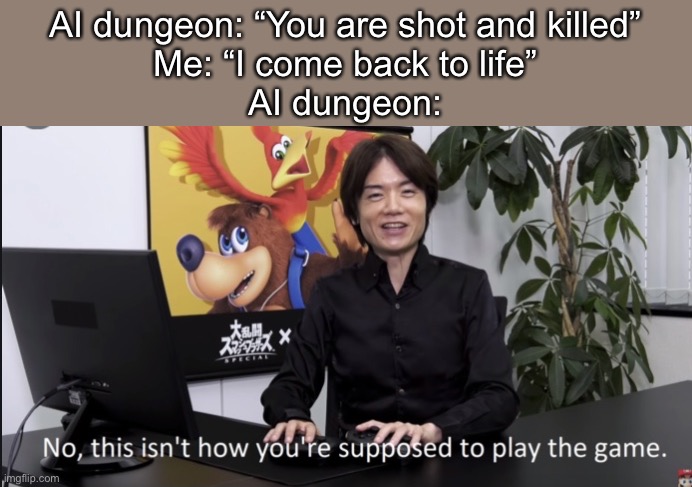 When you play AI dungeon | AI dungeon: “You are shot and killed”
Me: “I come back to life”
AI dungeon: | image tagged in no that s not how your supposed to play the game | made w/ Imgflip meme maker