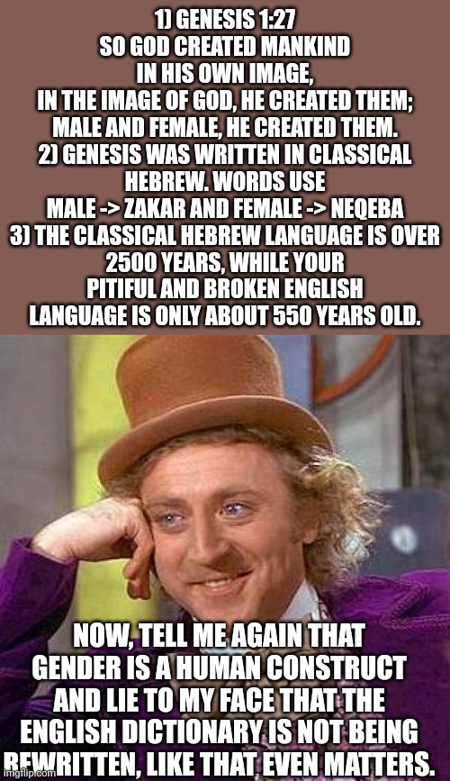 Creepy Condescending Wonka Meme | 1) GENESIS 1:27
SO GOD CREATED MANKIND IN HIS OWN IMAGE,
IN THE IMAGE OF GOD, HE CREATED THEM;
MALE AND FEMALE, HE CREATED THEM.

2) GENESIS WAS WRITTEN IN CLASSICAL HEBREW. WORDS USE MALE -> ZAKAR AND FEMALE -> NEQEBA

3) THE CLASSICAL HEBREW LANGUAGE IS OVER 2500 YEARS, WHILE YOUR PITIFUL AND BROKEN ENGLISH LANGUAGE IS ONLY ABOUT 550 YEARS OLD. NOW, TELL ME AGAIN THAT GENDER IS A HUMAN CONSTRUCT AND LIE TO MY FACE THAT THE ENGLISH DICTIONARY IS NOT BEING REWRITTEN, LIKE THAT EVEN MATTERS. | image tagged in memes,creepy condescending wonka | made w/ Imgflip meme maker