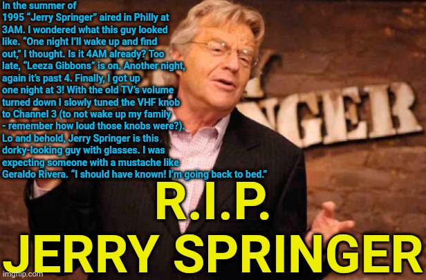 My dentist’s office had a Jerry Seinfeld poster captioned, “Look Ma, I flossed!” | In the summer of 1995 “Jerry Springer” aired in Philly at 3AM. I wondered what this guy looked like. “One night I’ll wake up and find out,” I thought. Is it 4AM already? Too late, “Leeza Gibbons” is on. Another night, again it’s past 4. Finally, I got up one night at 3! With the old TV’s volume turned down I slowly tuned the VHF knob to Channel 3 (to not wake up my family - remember how loud those knobs were?). Lo and behold, Jerry Springer is this dorky-looking guy with glasses. I was expecting someone with a mustache like Geraldo Rivera. “I should have known! I’m going back to bed.”; R.I.P. JERRY SPRINGER | image tagged in jerry springer,memes | made w/ Imgflip meme maker