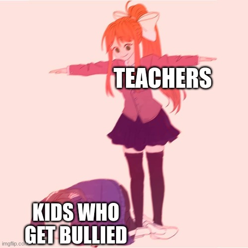 Why do teachers still do this? | TEACHERS; KIDS WHO GET BULLIED | image tagged in monika t-posing on sans | made w/ Imgflip meme maker