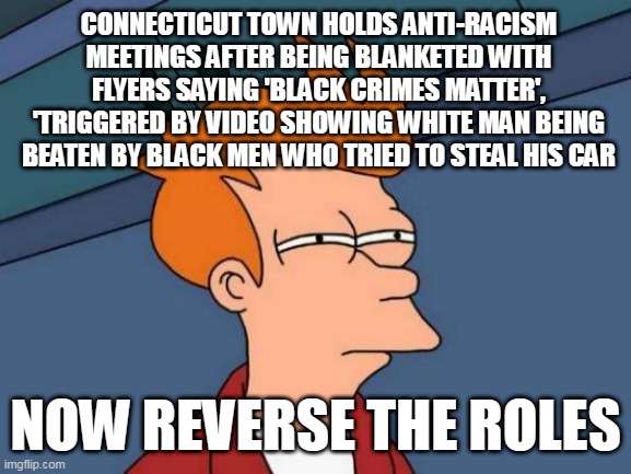 Futurama Fry | CONNECTICUT TOWN HOLDS ANTI-RACISM MEETINGS AFTER BEING BLANKETED WITH FLYERS SAYING 'BLACK CRIMES MATTER', 'TRIGGERED BY VIDEO SHOWING WHITE MAN BEING BEATEN BY BLACK MEN WHO TRIED TO STEAL HIS CAR; NOW REVERSE THE ROLES | image tagged in memes,futurama fry | made w/ Imgflip meme maker