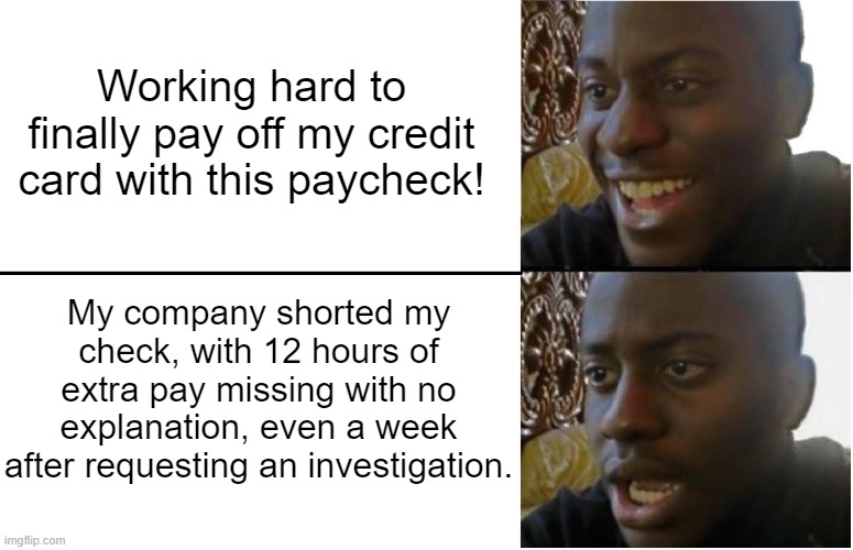 So... this happened | Working hard to finally pay off my credit card with this paycheck! My company shorted my check, with 12 hours of extra pay missing with no explanation, even a week after requesting an investigation. | image tagged in disappointed black guy | made w/ Imgflip meme maker