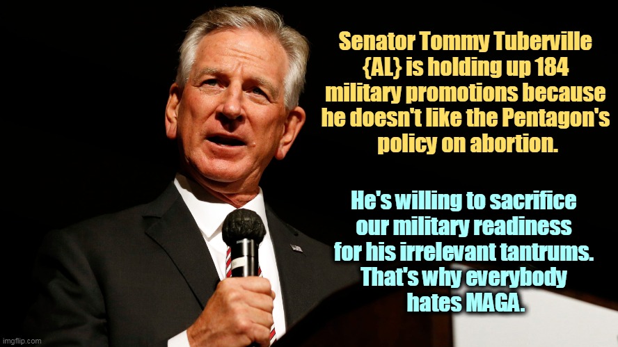 MAGA. Immature schoolyard bullies. | Senator Tommy Tuberville 
{AL} is holding up 184 
military promotions because 
he doesn't like the Pentagon's 
policy on abortion. He's willing to sacrifice 
our military readiness 
for his irrelevant tantrums. 
That's why everybody 
hates MAGA. | image tagged in military,pentagon,abortion,who cares,maga,fools | made w/ Imgflip meme maker