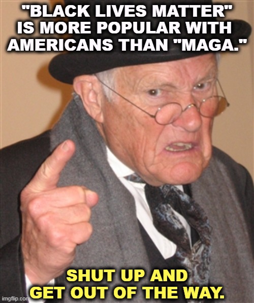 MAGA hasn't figured out that America hates everything about it. | "BLACK LIVES MATTER" IS MORE POPULAR WITH 
AMERICANS THAN "MAGA."; SHUT UP AND GET OUT OF THE WAY. | image tagged in angry old man,black lives matter,popular,maga,unpopular | made w/ Imgflip meme maker